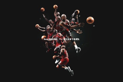 【乐竟体育官方网站】Bengi临危救主，T1一波三折拿下老虎队