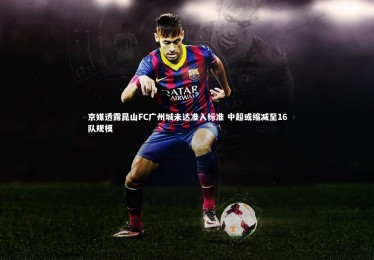 乐竟官网|京媒透露昆山FC广州城未达准入标准 中超或缩减至16队规模