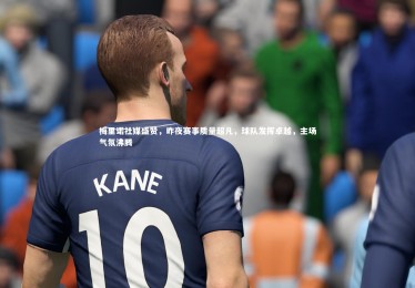 乐竟体育官方网站：梅里诺社媒盛赞，昨夜赛事质量超凡，球队发挥卓越，主场气氛沸腾