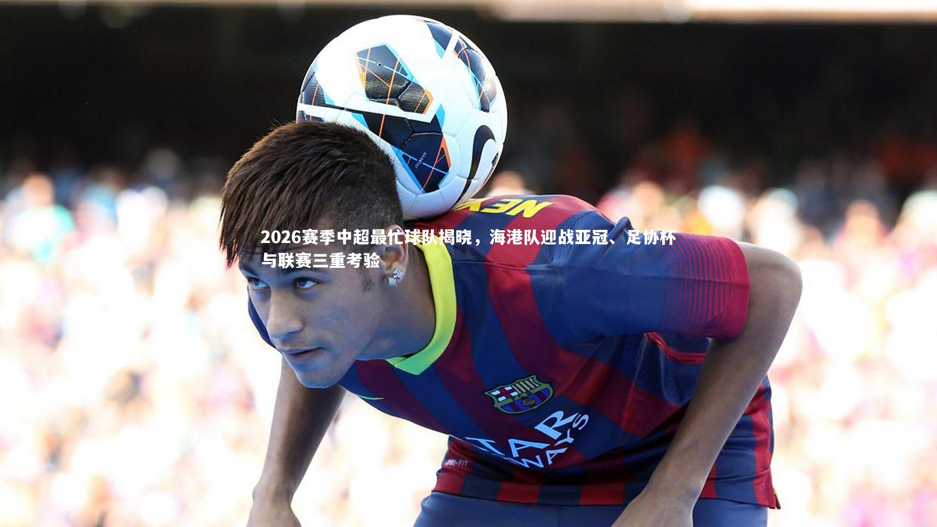 2026赛季中超最忙球队揭晓，海港队迎战亚冠、足协杯与联赛三重考验